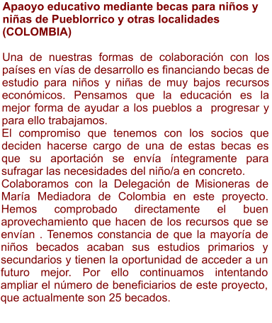 Apaoyo educativo mediante becas para niños y niñas de Pueblorrico y otras localidades (COLOMBIA)  Una de nuestras formas de colaboración con los países en vías de desarrollo es financiando becas de estudio para niños y niñas de muy bajos recursos económicos. Pensamos que la educación es la mejor forma de ayudar a los pueblos a  progresar y para ello trabajamos. El compromiso que tenemos con los socios que deciden hacerse cargo de una de estas becas es que su aportación se envía íntegramente para sufragar las necesidades del niño/a en concreto. Colaboramos con la Delegación de Misioneras de María Mediadora de Colombia en este proyecto.  Hemos comprobado directamente el buen aprovechamiento que hacen de los recursos que se envían . Tenemos constancia de que la mayoría de niños becados acaban sus estudios primarios y secundarios y tienen la oportunidad de acceder a un futuro mejor. Por ello continuamos intentando ampliar el número de beneficiarios de este proyecto, que actualmente son 25 becados.